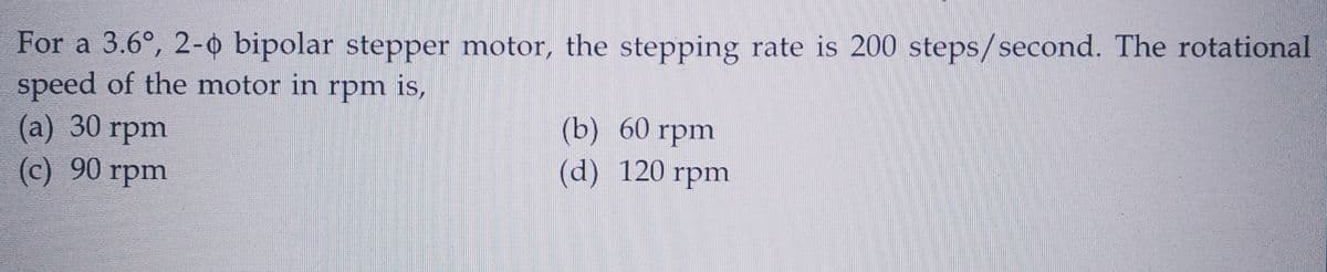 For a 3.6°, 2-0 bipolar stepper motor, the stepping rate is 200 steps/second. The rotational
speed of the motor in rpm is,
(a) 30 rpm
(c) 90 rpm
(b) 60 rpm
(d) 120 rpm
