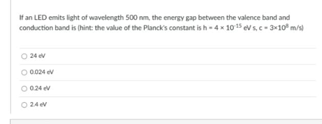 If an LED emits light of wavelength 500 nm, the energy gap between the valence band and
conduction band is (hint: the value of the Planck's constant is h = 4 x 10-15 eV s, c = 3x108 m/s)
24 eV
0.024 eV
O 0.24 eV
○ 2.4 eV