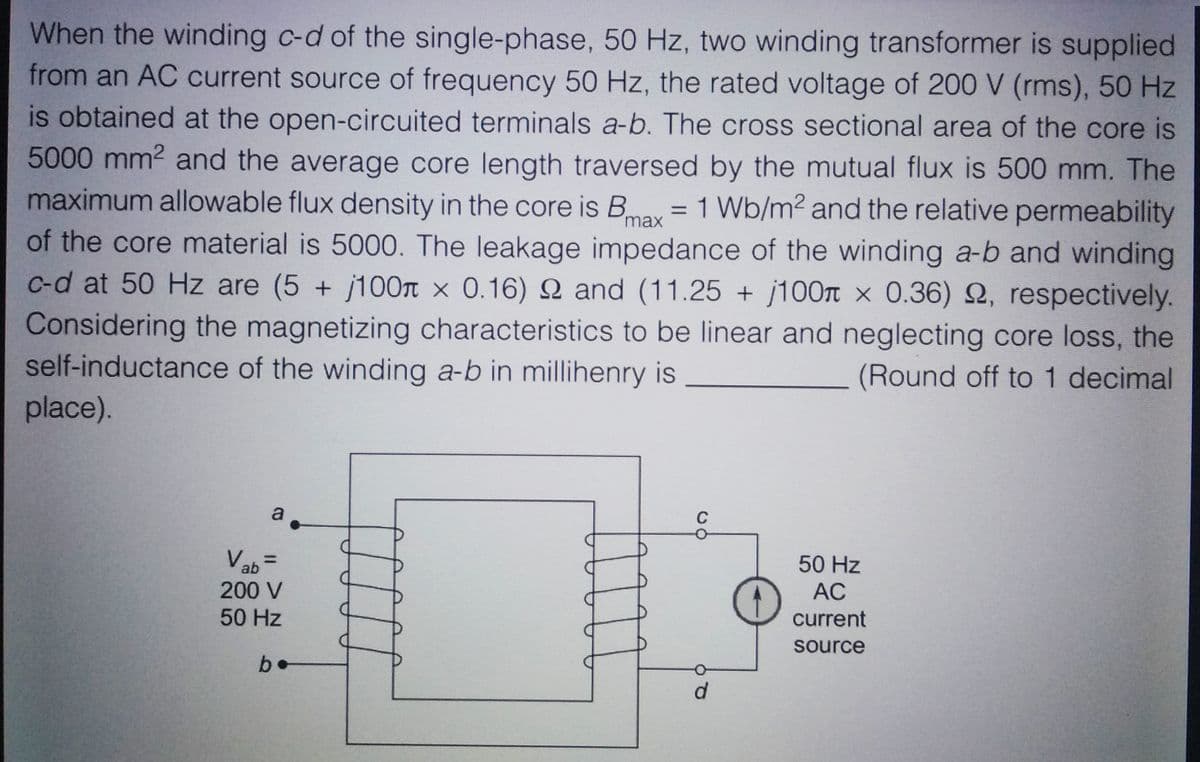 When the winding c-d of the single-phase, 50 Hz, two winding transformer is supplied
from an AC current source of frequency 50 Hz, the rated voltage of 200 V (rms), 50 Hz
is obtained at the open-circuited terminals a-b. The cross sectional area of the core is
5000 mm² and the average core length traversed by the mutual flux is 500 mm. The
maximum allowable flux density in the core is Bmax = 1 Wb/m² and the relative permeability
of the core material is 5000. The leakage impedance of the winding a-b and winding
c-d at 50 Hz are (5 + j100 x 0.16) 9 and (11.25 + j100 x 0.36) 2, respectively.
Considering the magnetizing characteristics to be linear and neglecting core loss, the
self-inductance of the winding a-b in millihenry is
(Round off to 1 decimal
place).
a.
Vab=
200 V
50 Hz
be
C
d
50 Hz
AC
current
source