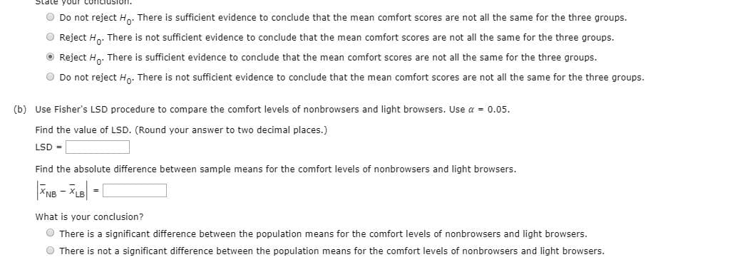 State your
O Do not reject H.. There is sufficient evidence to conclude that the mean comfort scores are not all the same for the three groups.
O Reject H.. There is not sufficient evidence to conclude that the mean comfort scores are not all the same for the three groups.
O Reject H.. There is sufficient evidence to conclude that the mean comfort scores are not all the same for the three groups.
O Do not reject Hn. There is not sufficient evidence to conclude that the mean comfort scores are not all the same for the three groups.
(b) Use Fisher's LSD procedure to compare the comfort levels of nonbrowsers and light browsers. Use a = 0.05.
Find the value of LSD. (Round your answer to two decimal places.)
LSD =
Find the absolute difference between sample means for the comfort levels of nonbrowsers and light browsers.
What is your conclusion?
O There is a significant difference between the population means for the comfort levels of nonbrowsers and light browsers.
O There is not a significant difference between the population means for the comfort levels of nonbrowsers and light browsers.
