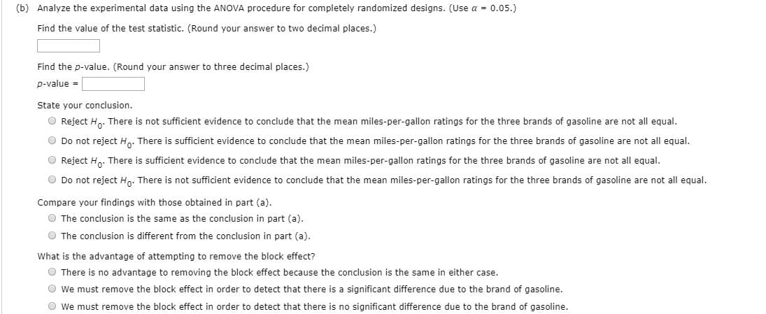 (b) Analyze the experimental data using the ANOVA procedure for completely randomized designs. (Use a = 0.05.)
Find the value of the test statistic. (Round your answer to two decimal places.)
Find the p-value. (Round your answer to three decimal places.)
p-value =
State your conclusion.
O Reject Ho. There is not sufficient evidence to conclude that the mean miles-per-gallon ratings for the three brands of gasoline are not all equal.
O Do not reject H,. There is sufficient evidence to conclude that the mean miles-per-gallon ratings for the three brands of gasoline are not all equal.
O Reject H. There is sufficient evidence to conclude that the mean miles-per-gallon ratings for the three brands of gasoline are not all equal.
O Do not reject Ho. There is not sufficient evidence to conclude that the mean miles-per-gallon ratings for the three brands of gasoline are not all equal.
Compare your findings with those obtained in part (a).
O The conclusion is the same as the conclusion in part (a).
O The conclusion is different from the conclusion in part (a).
What is the advantage of attempting to remove the block effect?
O There is no advantage to removing the block effect because the conclusion is the same in either case.
O we must remove the block effect in order to detect that there is a significant difference due to the brand of gasoline.
O we must remove the block effect in order to detect that there is no significant difference due to the brand of gasoline.
