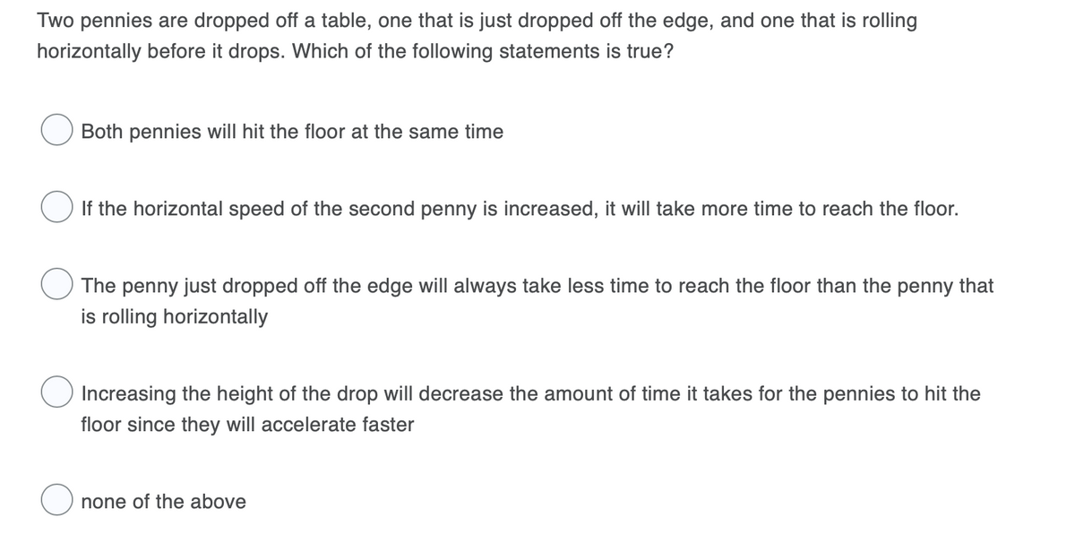 Two pennies are dropped off a table, one that is just dropped off the edge, and one that is rolling
horizontally before it drops. Which of the following statements is true?
Both pennies will hit the floor at the same time
If the horizontal speed of the second penny is increased, it will take more time to reach the floor.
The penny just dropped off the edge will always take less time to reach the floor than the penny that
is rolling horizontally
Increasing the height of the drop will decrease the amount of time it takes for the pennies to hit the
floor since they will accelerate faster
none of the above
