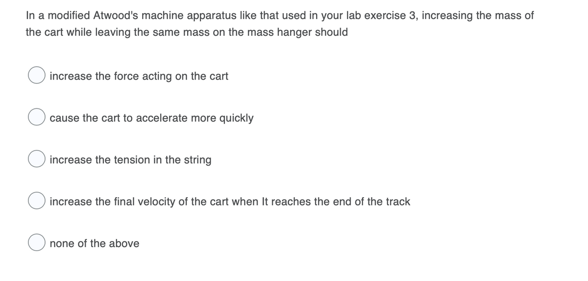 In a modified Atwood's machine apparatus like that used in your lab exercise 3, increasing the mass of
the cart while leaving the same mass on the mass hanger should
increase the force acting on the cart
cause the cart to accelerate more quickly
increase the tension in the string
increase the final velocity of the cart when It reaches the end of the track
none of the above
