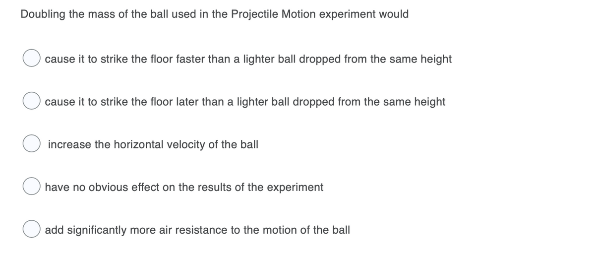 Doubling the mass of the ball used in the Projectile Motion experiment would
cause it to strike the floor faster than a lighter ball dropped from the same height
cause it to strike the floor later than a lighter ball dropped from the same height
increase the horizontal velocity of the ball
have no obvious effect on the results of the experiment
add significantly more air resistance to the motion of the ball
