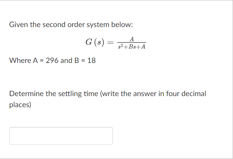 Given the second order system below:
G (s) =
Where A = 296 and B = 18
A
s²+Bs+A
Determine the settling time (write the answer in four decimal
places)