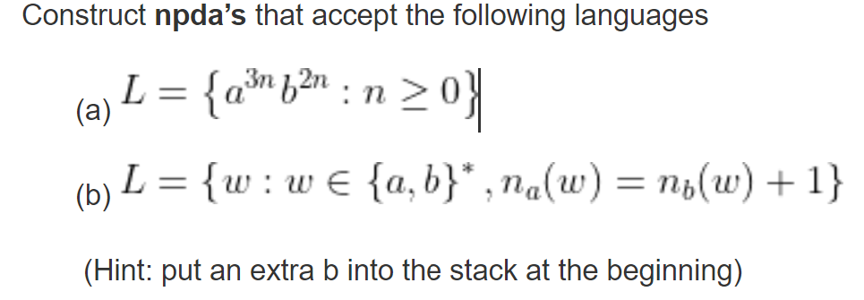 Construct npda's that accept the following languages
3n
(a) L = {a²³f²n : n ≥ 0}
(b) L = {w: w€ {a,b}*,na(w) = n₂(w) + 1}
(Hint: put an extra b into the stack at the beginning)