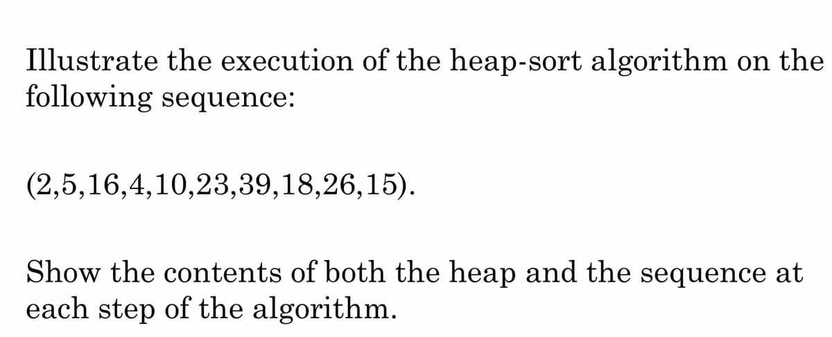 Illustrate the execution of the heap-sort algorithm on the
following sequence:
(2,5,16,4,10,23,39,18,26,15).
Show the contents of both the heap and the sequence at
each step of the algorithm.
