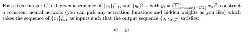 For a fixed integer C > 0, given a sequence of {rt}{_1, and {yt}E, with yt = (E-max{t-C,1} #s)°, construct
a recurrent neural network (you can pick any activation functions and hidden weights as you like) which
takes the sequence of {rt}{1 as inputs such that the output sequence {o}}i€[T] satisfies:
OL = Y1
