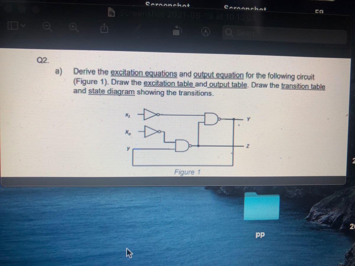 CArnanehat
Cornonchat
Screenshot 2021-08-19 at 10 10 08
Q Search
Q2.
a) Derive the excitation equations and output equation for the following circuit
(Figure 1). Draw the excitation table and output table. Draw the transition table
and state diagram showing the transitions.
Figure 1
pp

