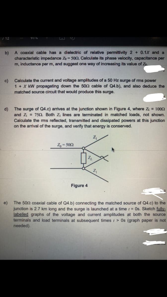 / 12
A coaxial cable has a dielectric of relative permittivity 2 + 0.1X and a
b)
characteristic impedance Zo = 502, Calculate its phase velocity, capacitance per
m, inductance per m, and suggest one way of increasing its value of Zo.
Calculate the current and voltage amplitudes of a 50 Hz surge of ms power
c)
1 + X kW propagating down the 502 cable of Q4.b), and also deduce the
matched source circuit that would produce this surge.
The surge of Q4.c) arrives at the junction shown in Figure 4, where ZL = 1002
d)
and Z, = 750. Both Zj lines are terminated in matched loads, not
Calculate the ms reflected, transmitted and dissipated powers at this junction
on the arrival of the surge, and verify that energy is conserved.
own.
Z,= 502
Figure 4
The 502 coaxial cable of Q4.b) connecting the matched source of Q4.c) to the
e)
junction is 2.7 km long and the surge is launched at a time 1 = Os. Sketch fully-
labelled graphs of the voltage and current amplitudes at both the source
terminals and load terminals at subsequent times > 0s (graph paper is not
needed).
