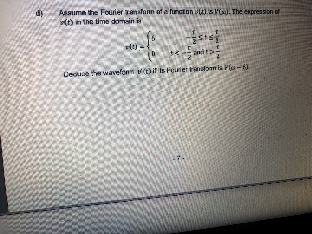 Assume the Fourier transform of a function v(t) is V(@). The expression of
v(t) in the time domain is
d)
6.
v(t) =
0.
t<-; and t >
Deduce the waveform v'(t) if its Fourier transform is V(@ -6).
-7-
VI
VI
