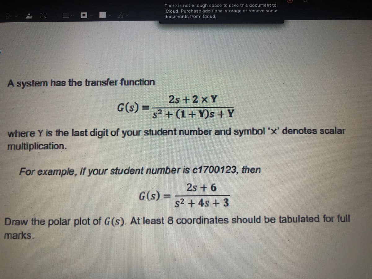 There is not enough space to sove this document to
iCloud. Purchase additional storage or remove some
documents from iCloud.
A system has the transfer function
2s +2 x Y
G(s)
%3D
52 + (1+ Y)s + Y
where Y is the last digit of your student number and symbol 'x' denotes scalar
multiplication.
For example, if your student number is c1700123, then
2s + 6
G(s) =
s2 + 4s +3
Draw the polar plot of G(s). At least 8 coordinates should be tabulated for full
marks.

