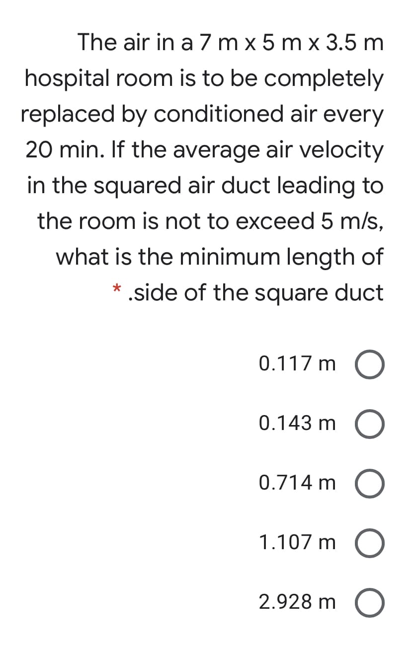 The air in a 7 m x 5 m x 3.5 m
hospital room is to be completely
replaced by conditioned air every
20 min. If the average air velocity
in the squared air duct leading to
the room is not to exceed 5 m/s,
what is the minimum length of
* .side of the square duct
