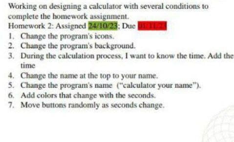 Working on designing a calculator with several conditions to
complete the homework assignment.
Homework 2: Assigned 24/10/23; Due M112
1. Change the program's icons.
2. Change the program's background.
3. During the calculation process, I want to know the time. Add the
time
4. Change the name at the top to your name.
5. Change the program's name ("calculator your name").
6. Add colors that change with the seconds.
7. Move buttons randomly as seconds change.