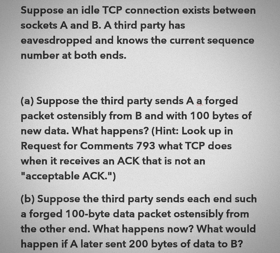 Suppose an idle TCP connection exists between
sockets A and B. A third party has
eavesdropped and knows the current sequence
number at both ends.
(a) Suppose the third party sends A a forged
packet ostensibly from B and with 100 bytes of
new data. What happens? (Hint: Look up in
Request for Comments 793 what TCP does
when it receives an ACK that is not an
"acceptable ACK.")
(b) Suppose the third party sends each end such
a forged 100-byte data packet ostensibly from
the other end. What happens now? What would
happen if A later sent 200 bytes of data to B?