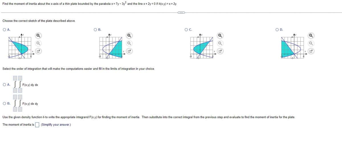 Find the moment of inertia about the x-axis of a thin plate bounded by the parabola x = 7y - 3y² and the line x + 2y = 0 if 8(x,y) = x + 2y.
Choose the correct sketch of the plate described above.
O A.
Q
O A. SS F(x,y) dy dx
O B.
OB. F(x,y) dx dy
Q
Select the order of integration that will make the computations easier and fill in the limits of integration in your choice.
G
O C.
O D.
Use the given density function 8 to write the appropriate integrand F(x,y) for finding the moment of inertia. Then substitute into the correct integral from the previous step and evaluate to find the moment of inertia for the plate.
The moment of inertia is
(Simplify your answer.)
Q
Q
✔