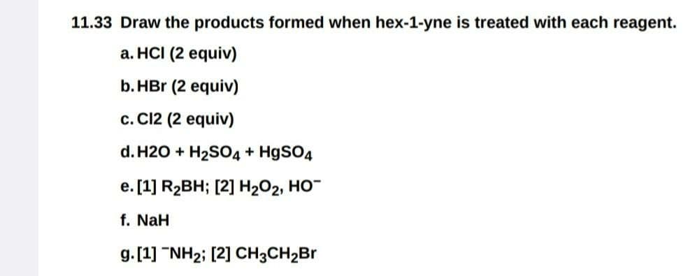 11.33 Draw the products formed when hex-1-yne is treated with each reagent.
a. HCI (2 equiv)
b. HBr (2 equiv)
c. C12 (2 equiv)
d. H2O + H₂SO4 + HgSO4
e. [1] R₂BH; [2] H₂O₂, HO™
f. NaH
g. [1] "NH₂; [2] CH3CH₂Br
