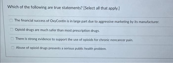 Which of the following are true statements? [Select all that apply.]
The financial success of OxyContin is in large part due to aggressive marketing by its manufacturer.
Opioid drugs are much safer than most prescription drugs.
There is strong evidence to support the use of opioids for chronic noncancer pain.
Abuse of opioid drugs presents a serious public health problem.