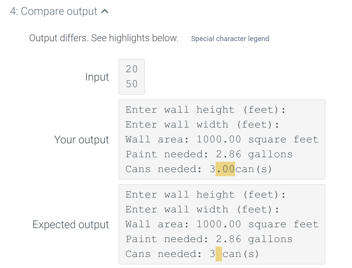 4: Compare output ^
Output differs. See highlights below.
Special character legend
20
Input
50
Enter wall height (feet):
Enter wall width (feet):
Your output
Wall area: 1000.00 square feet
Paint needed: 2.86 gallons
Cans needed: 3.00can(s)
Enter wall height (feet):
Enter wall width (feet):
Expected output
Wall area: 1000.00 square feet
Paint needed: 2.86 gallons
Cans needed: 3 can(s)
