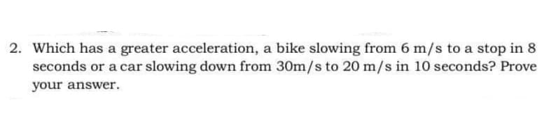 2. Which has a greater acceleration, a bike slowing from 6 m/s to a stop in 8
seconds or a car slowing down from 30m/s to 20 m/s in 10 seconds? Prove
your answer.
