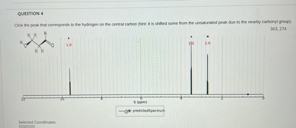 QUESTION 4
Click the peak that corresponds to the hydrogen on the central carbon (hint: it is shifted some from the unsaturated peak due to the nearby carbonyl group).
363, 274
H H
H.
2|0
2.0
1.0
H H
to
6 (ppm)
O predictedSpectrum
Selected Coordinates
