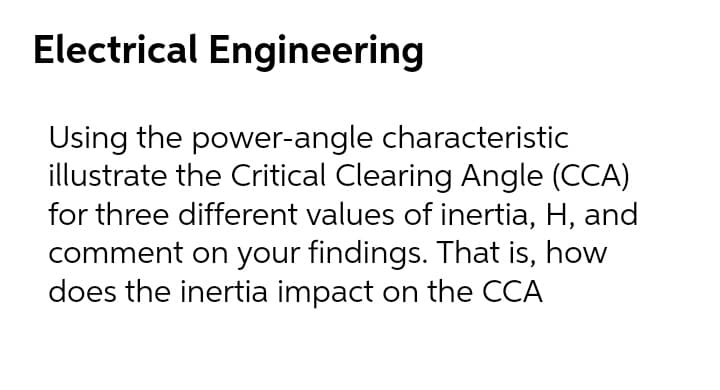 Electrical Engineering
Using the power-angle characteristic
illustrate the Critical Clearing Angle (CCA)
for three different values of inertia, H, and
comment on your findings. That is, how
does the inertia impact on the CCA
