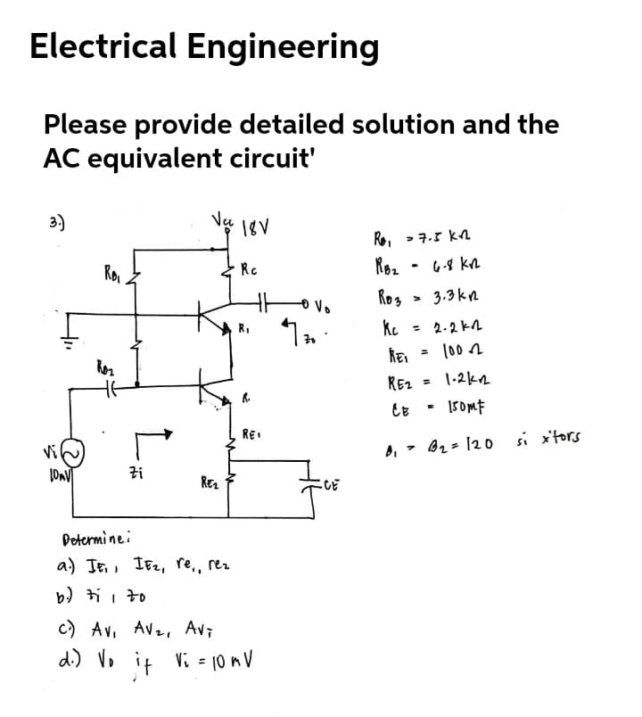 Electrical Engineering
Please provide detailed solution and the
AC equivalent circuit'
3)
18V
Re, >7.3 k
Rc
Roz
6-8 kn
Rog
3.3kn
= 2.2 k2
Ror
= (00 n
REz
1-2kn
%3D
REI
Bz= 120 si x'tors
Zi
CE
Determinei
a) IE, IE2, re,, rez
b) ti i to
c) Av, Avz, Avi
di) Vo it Vi - 10 mV
