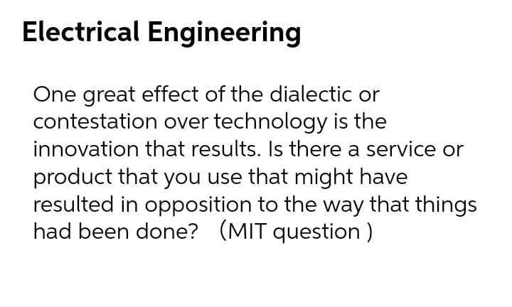 Electrical Engineering
One great effect of the dialectic or
contestation over technology is the
innovation that results. Is there a service or
product that you use that might have
resulted in opposition to the way that things
had been done? (MIT question)
