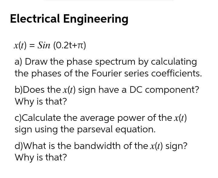 Electrical Engineering
x(t) = Sin (0.2t+Tt)
a) Draw the phase spectrum by calculating
the phases of the Fourier series coefficients.
b)Does the x(t) sign have a DC component?
Why is that?
c)Calculate the average power of the x(t)
sign using the parseval equation.
d)What is the bandwidth of the x(t) sign?
Why is that?
