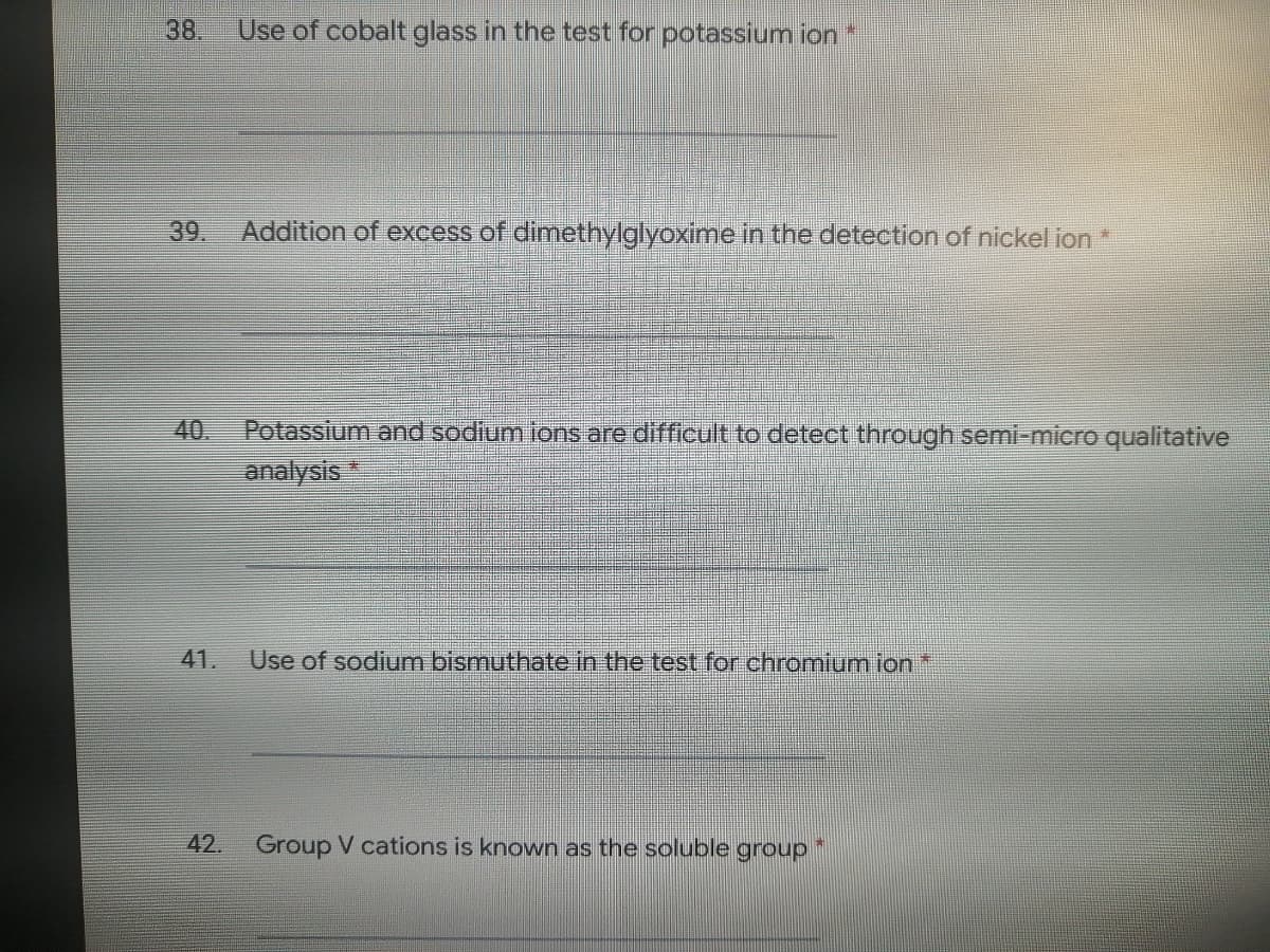 38.
Use of cobalt glass in the test for potassium ion *
39.
Addition of excess of dimethylglyoxime in the detection of nickel ion*
40.
Potassium and sodium ions are difficult to detect through semi-micro qualitative
analysis
41.
Use of sodium bismuthate in the test for chromium ion *
42. Group V cations is known as the soluble group

