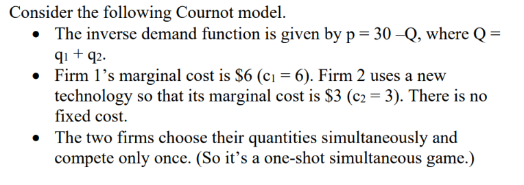 Consider the following Cournot model.
• The inverse demand function is given by p = 30 –Q, where Q
qi + q2.
Firm 1's marginal cost is $6 (c1 = 6). Firm 2 uses a new
technology so that its marginal cost is $3 (c2 = 3). There is no
fixed cost.
%3D
The two firms choose their quantities simultaneously and
compete only once. (So it's a one-shot simultaneous game.)
