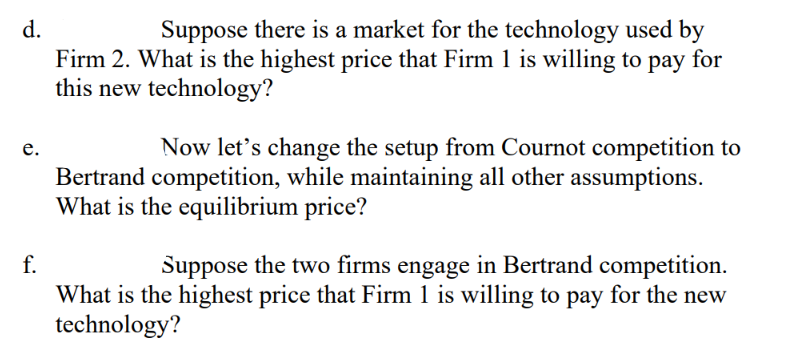 d.
Suppose there is a market for the technology used by
Firm 2. What is the highest price that Firm 1 is willing to pay for
this new technology?
Now let's change the setup from Cournot competition to
e.
Bertrand competition, while maintaining all other assumptions.
What is the equilibrium price?
f.
Suppose the two firms engage in Bertrand competition.
What is the highest price that Firm 1 is willing to pay for the new
technology?
