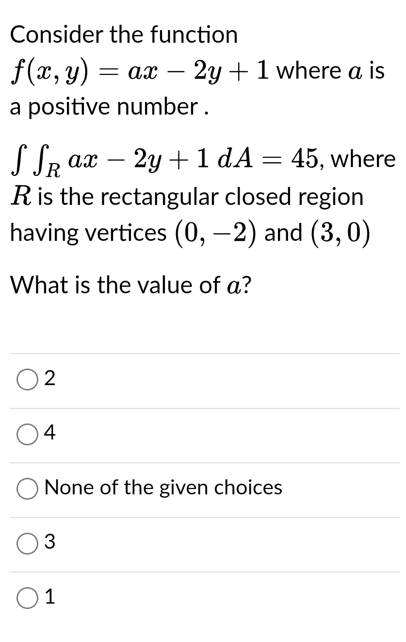 Consider the function
f(x, y) = ax - 2y + 1 where a is
a positive number.
S SR ax 2y + 1 dA
45, where
R is the rectangular closed region
having vertices (0, −2) and (3, 0)
What is the value of a?
2
4
None of the given choices
3
=
1