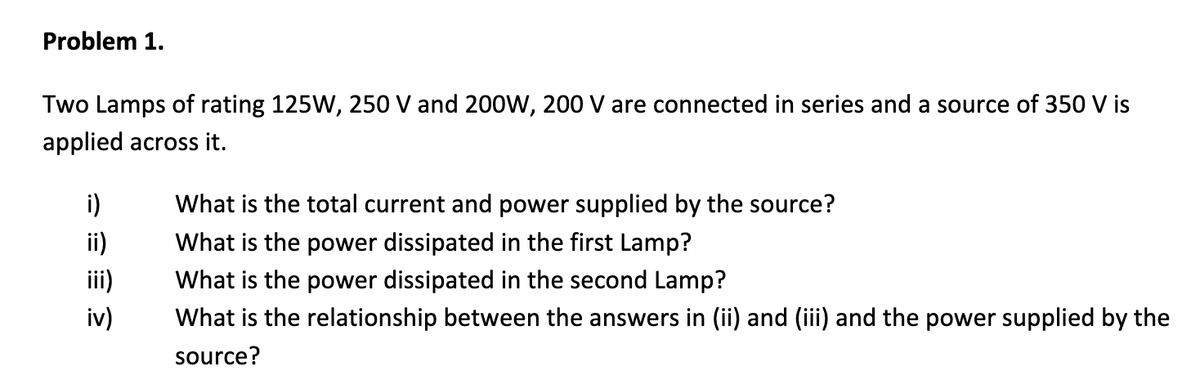 Problem 1.
Two Lamps of rating 125W, 250 V and 200W, 200 V are connected in series and a source of 350 V is
applied across it.
i)
What is the total current and power supplied by the source?
ii)
What is the power dissipated in the first Lamp?
ii)
What is the power dissipated in the second Lamp?
iv)
What is the relationship between the answers in (ii) and (iii) and the power supplied by the
source?
