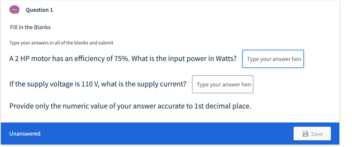 Question 1
Fill in the Blanks
Type your answers in all of the blanks and submit
A 2 HP motor has an efficiency of 75%. What is the input power in Watts?
Type your answer here
If the supply voltage is 110 V, what is the supply current?
Type your answer here
Provide only the numeric value of your answer accurate to 1st decimal place.
Unanswered
Save
