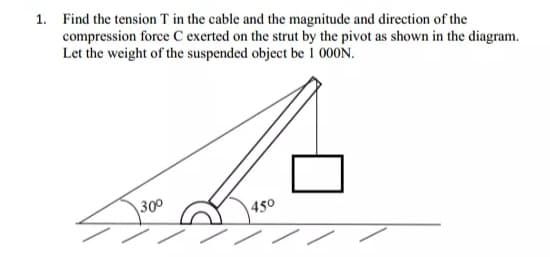 1. Find the tension T in the cable and the magnitude and direction of the
compression force C exerted on the strut by the pivot as shown in the diagram.
Let the weight of the suspended object be 1 000N.
300
450

