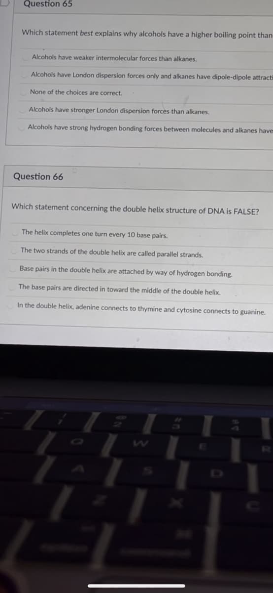 Question 65
Which statement best explains why alcohols have a higher boiling point than
Alcohols have weaker intermolecular forces than alkanes.
Alcohols have London dispersion forces only and alkanes have dipole-dipole attracti
None of the choices are correct.
Alcohols have stronger London dispersion forces than alkanes.
Alcohols have strong hydrogen bonding forces between molecules and alkanes have
Question 66
Which statement concerning the double helix structure of DNA is FALSE?
The helix completes one turn every 10 base pairs.
The two strands of the double helix are called parallel strands.
Base pairs in the double helix are attached by way of hydrogen bonding.
The base pairs are directed in toward the middle of the double helix.
In the double helix, adenine connects to thymine and cytosine connects to guanine.
D
