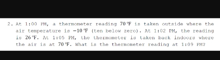 2. At 1:00 PM, a thermometer reading 70 °F is taken outside where the
air temperature is -10 °F (ten below zero). At 1:02 PM, the reading
is 26 °F. At 1:05 PM, the thermometer is taken back indoors where
the air is at 70 °F. What is the thermometer reading at 1:09 PM?