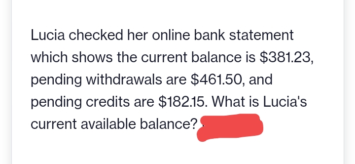 Lucia checked her online bank statement
which shows the current balance is $381.23,
pending withdrawals are $461.50, and
pending credits are $182.15. What is Lucia's
current available balance?