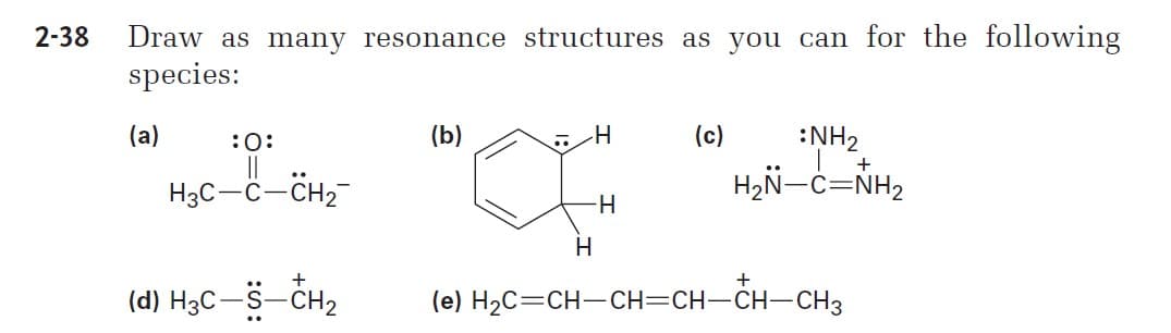 2-38
Draw as many resonance structures as you can for the following
species:
(a)
:0:
(b)
(c)
:NH2
+
..
H3C-C-CH2-
H2N-C=NH2
H
(d) H3C-S-CH2
(e) H2C=CH-CH=CH-CH-CH3
