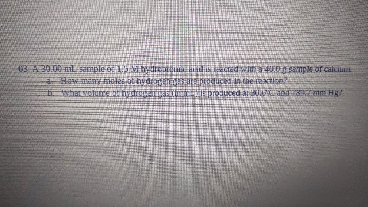 03. A 30.00 mL sample of 1.5 M hydrobromicacid is reacted with a 40.0 g sample of calcium.
a. How many moles of hydrogen gas are produced in the reaction?
b. What volume of hydrogen gas (in ml) is produced at 30.6°C and 789.7 mm Hg?
