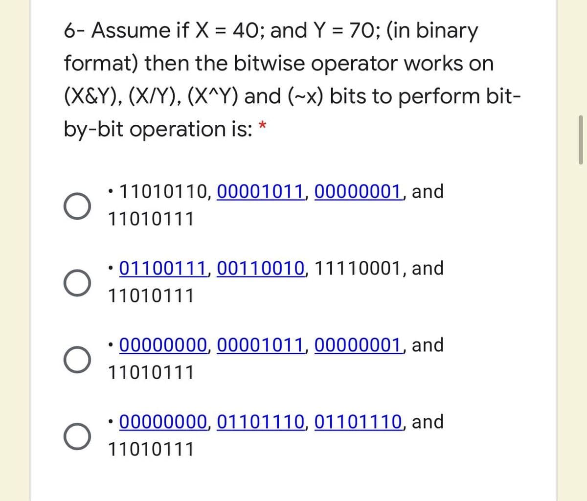 6- Assume if X = 40; and Y = 70; (in binary
%D
format) then the bitwise operator works on
(X&Y), (X/Y), (X^Y) and (~x) bits to perform bit-
by-bit operation is:
• 11010110, 00001011, 00000001, and
11010111
• 01100111, 00110010, 11110001, and
11010111
• 00000000, 00001011, 00000001, and
11010111
• 00000000, 01101110, 01101110, and
11010111
