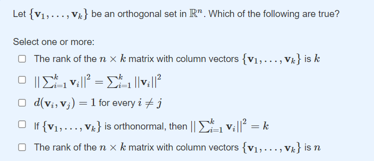 Let {V1,..., Vk} be an orthogonal set in R". Which of the following are true?
Select one or more:
O The rank of the n x k matrix with column vectors {v1,..., Vk} is k
O d(v;, vj) = 1 for every i + j
O If {V1,..., Vk} is orthonormal, then || Vi||? :
O The rank of the n x k matrix with column vectors {v1,..., V} is n
