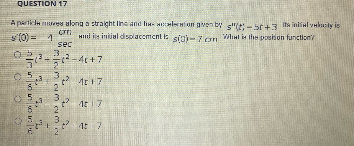 QUESTION 17
A particle moves along a straight line and has acceleration given by "(t) = 5t+3. Its initial velocity is
cm
and its initial displacement is s(0) = 7 cm
What is the position function?
sec
= = (0),S
-t3 + 응t2-4t+7
2
22 - 4t+7
t2 -4t+7
2
t2+4t +7
5356 56516
