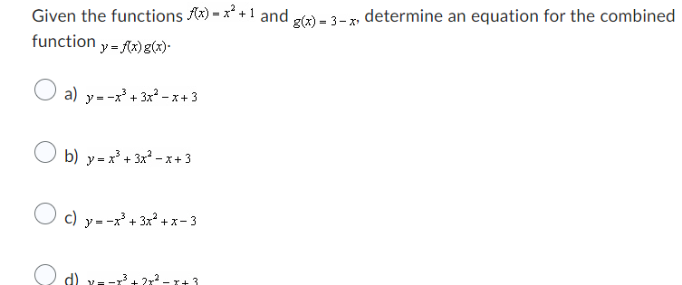 Given the functions f(x) = x² + 1 and g(x) = 3-x, determine an equation for the combined
function y = f(x) g(x).
a) y=-x³ + 3x²-x+3
b) y=x³ + 3x²-x+ 3
c) y=-x³ + 3x²+x-3
d) y=-x³+2x² - x+3
