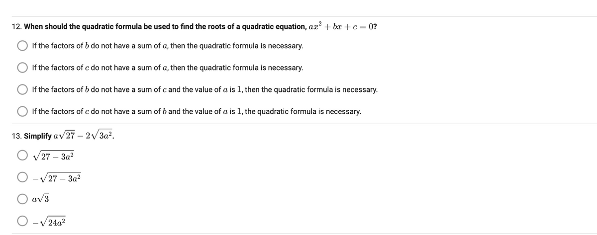12. When should the quadratic formula be used to find the roots of a quadratic equation, ax² + bx + c = 0?
If the factors of b do not have a sum of a, then the quadratic formula is necessary.
If the factors of c do not have a sum of a, then the quadratic formula is necessary.
If the factors of b do not have a sum of c and the value of a is 1, then the quadratic formula is necessary.
If the factors of c do not have a sum of b and the value of a is 1, the quadratic formula is necessary.
13. Simplify a√27 - 2√3a².
27-3a²
O-√27-3a²
O a√3
O 24a²