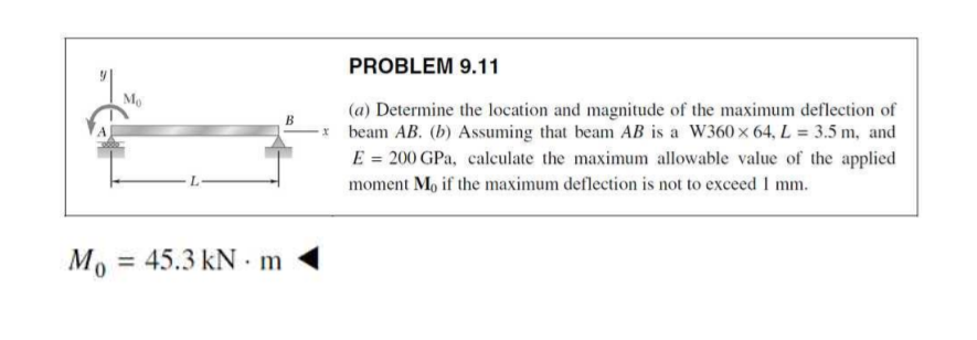 PROBLEM 9.11
Mo
(a) Determine the location and magnitude of the maximum deflection of
beam AB. (b) Assuming that beam AB is a W360 x 64, L = 3.5 m, and
E = 200 GPa, calculate the maximum allowable value of the applied
moment Mo if the maximum deflection is not to excecd I mm.
Mo = 45.3 kN · m
%3D
