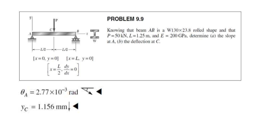 PROBLEM 9.9
Knowing that beam AB is a W130x23.8 rolled shape and that
L P=50 kN, L=1.25 m, and E = 200 GPa, determine (a) the slope
at A, (b) the deflection at C.
W
-L/2 L/2
[x=0, y=0]
[x= L, y=0]
L dy
2' dx
O = 2.77x103 rad
Yc = 1.156 mm,
