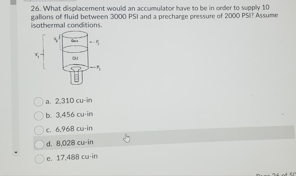 26. What displacement would an accumulator have to be in order to supply 10
gallons of fluid between 3000 PSI and a precharge pressure of 2000 PSI? Assume
isothermal conditions.
Gas
Oil
P,
a. 2,310 cu-in
b. 3,456 cu-in
Oc. 6,968 cu-in
d. 8,028 cu-in
e. 17,488 cu-in
Dego 16 of 50
