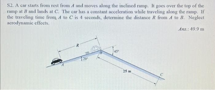 S2. A car starts from rest from A and moves along the inclined ramp. It goes over the top of the
ramp at B and lands at C. The car has a constant acceleration while traveling along the ramp. If
the traveling time from A to C is 4 seconds, determine the distance R from A to B. Neglect
acrodynamic effects.
Ans.: 49.9 m
45
25 m
